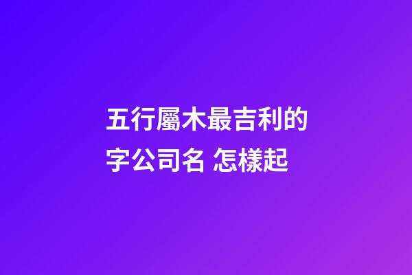 五行屬木最吉利的字公司名 怎樣起-第1張-公司起名-玄機派